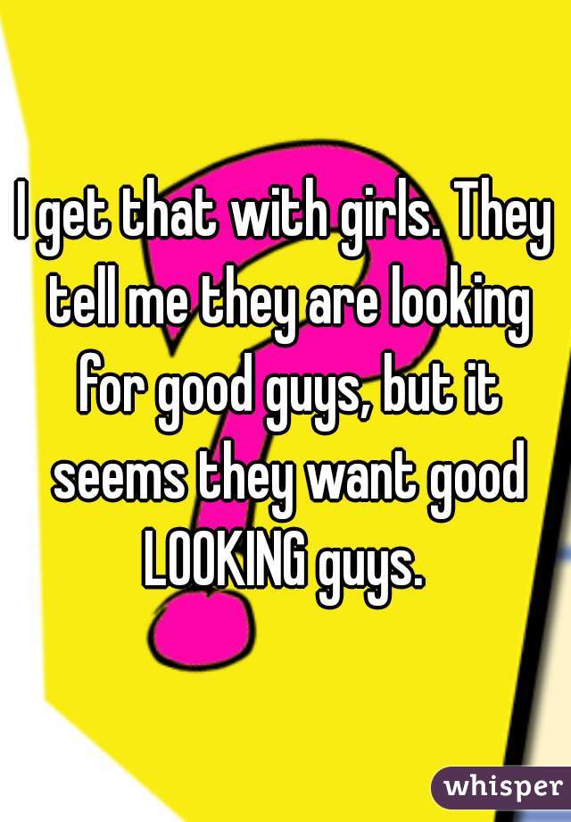 I get that with girls. They tell me they are looking for good guys, but it seems they want good LOOKING guys. 