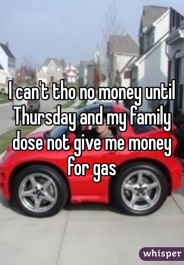 I can't tho no money until Thursday and my family dose not give me money for gas 