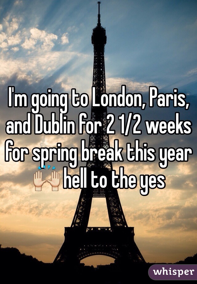 I'm going to London, Paris, and Dublin for 2 1/2 weeks for spring break this year 🙌 hell to the yes