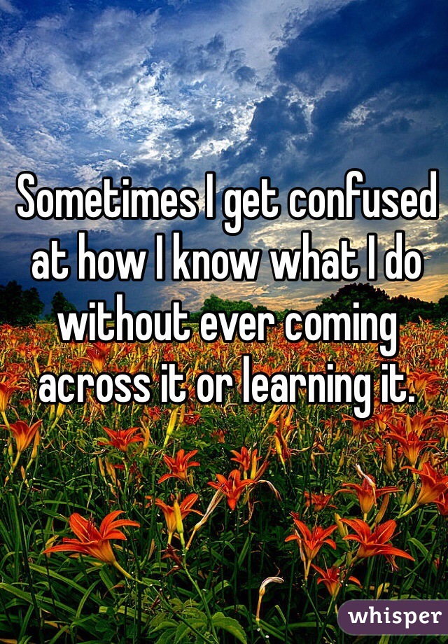 Sometimes I get confused at how I know what I do without ever coming across it or learning it. 