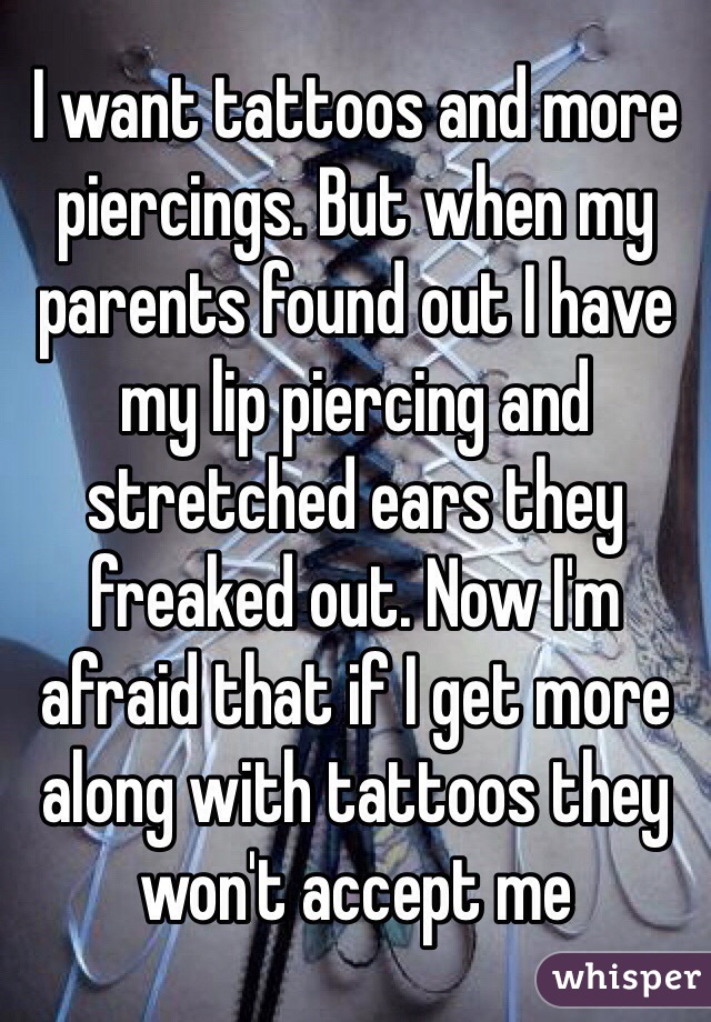 I want tattoos and more piercings. But when my parents found out I have my lip piercing and stretched ears they freaked out. Now I'm afraid that if I get more along with tattoos they won't accept me