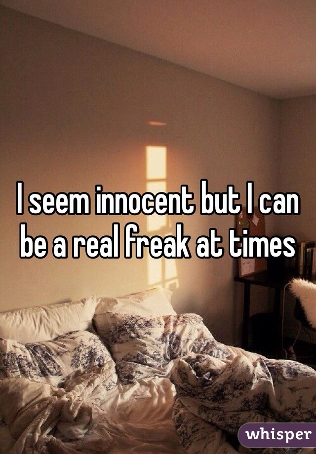 I seem innocent but I can be a real freak at times 