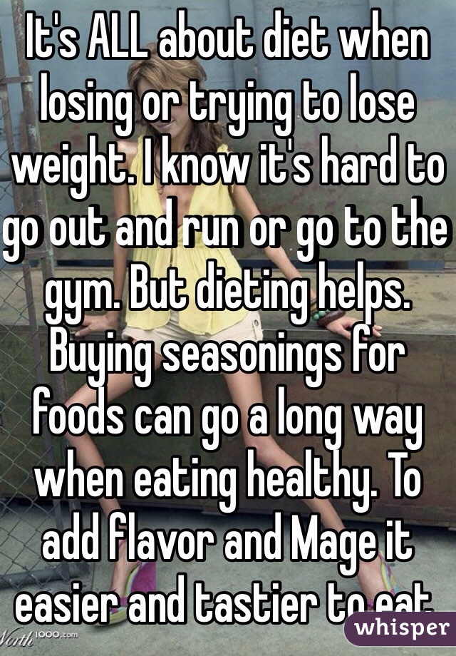 It's ALL about diet when losing or trying to lose weight. I know it's hard to go out and run or go to the gym. But dieting helps. Buying seasonings for foods can go a long way when eating healthy. To add flavor and Mage it easier and tastier to eat.