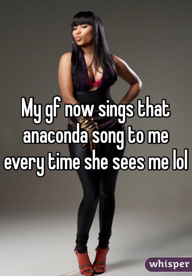 My gf now sings that anaconda song to me every time she sees me lol