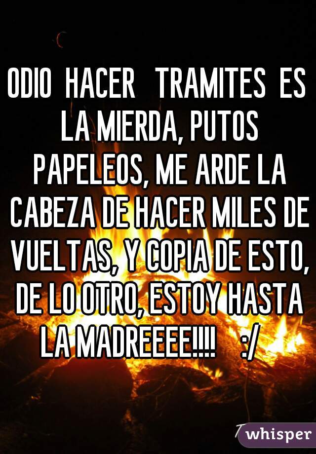ODIO  HACER   TRAMITES  ES LA MIERDA, PUTOS PAPELEOS, ME ARDE LA CABEZA DE HACER MILES DE VUELTAS, Y COPIA DE ESTO, DE LO OTRO, ESTOY HASTA LA MADREEEE!!!!    :/   
