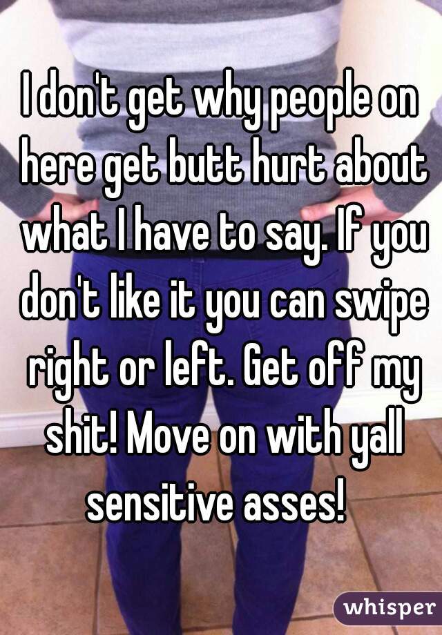 I don't get why people on here get butt hurt about what I have to say. If you don't like it you can swipe right or left. Get off my shit! Move on with yall sensitive asses!  