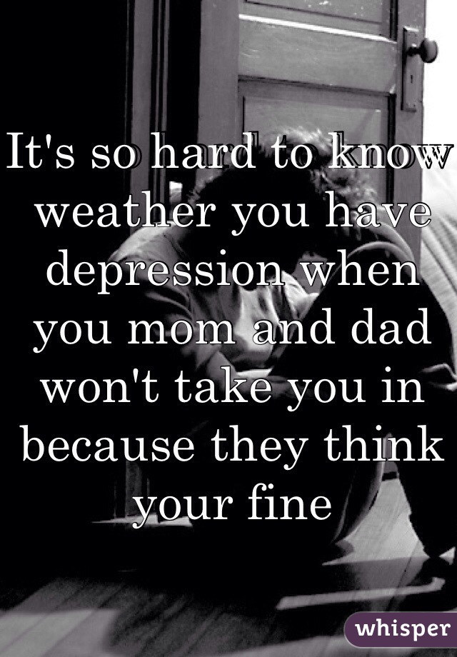 It's so hard to know weather you have depression when you mom and dad won't take you in because they think your fine