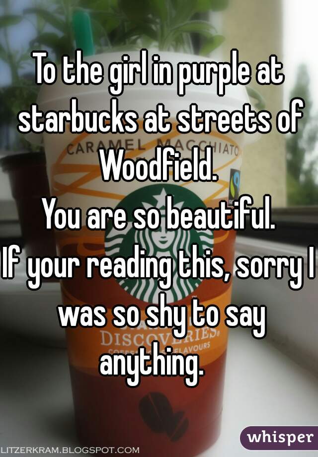 To the girl in purple at starbucks at streets of Woodfield. 
You are so beautiful.
If your reading this, sorry I was so shy to say anything.   