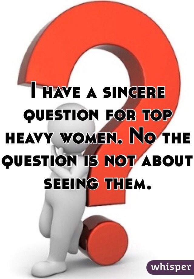 I have a sincere question for top heavy women. No the question is not about seeing them. 