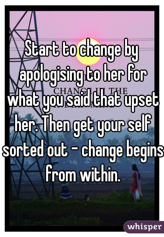Start to change by apologising to her for what you said that upset her. Then get your self sorted out - change begins from within.