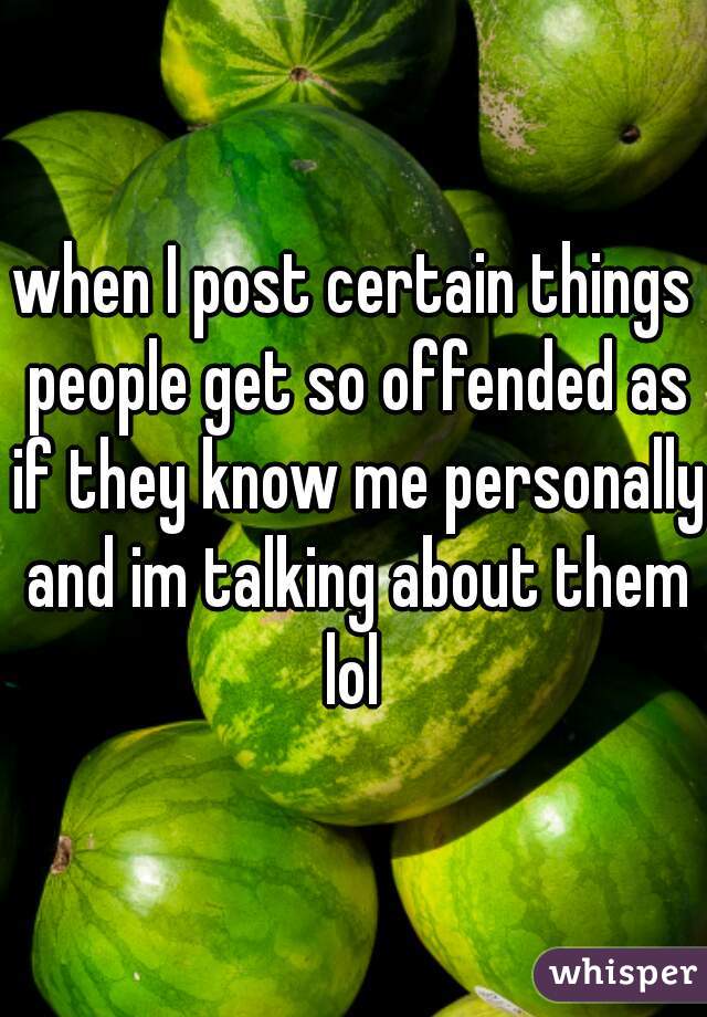 when I post certain things people get so offended as if they know me personally and im talking about them lol 