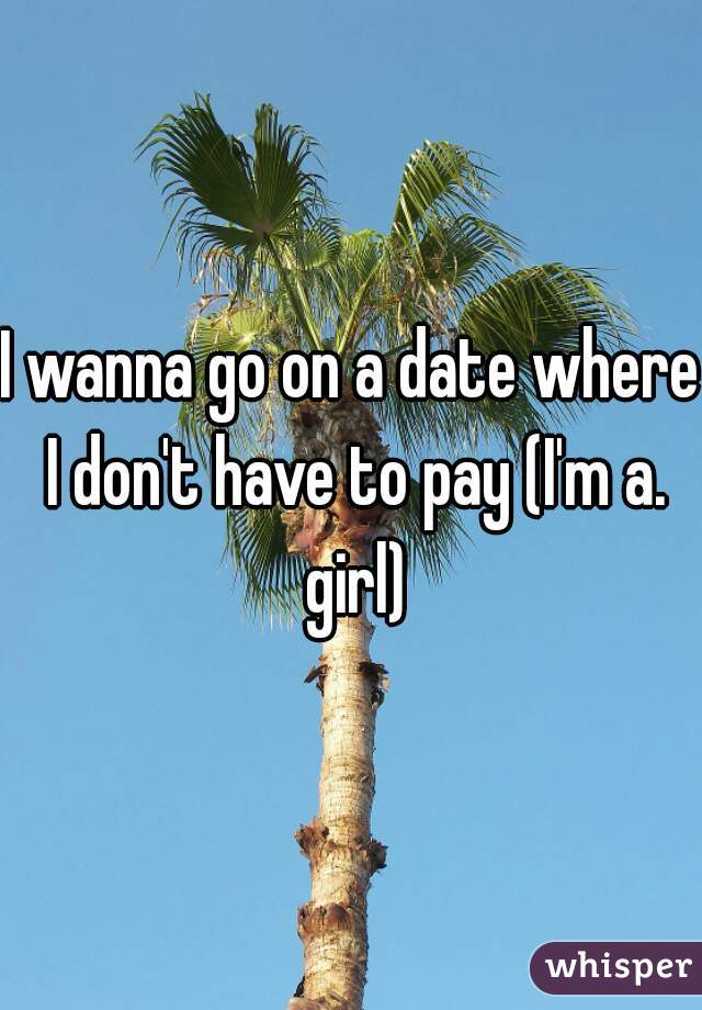 I wanna go on a date where I don't have to pay (I'm a. girl)