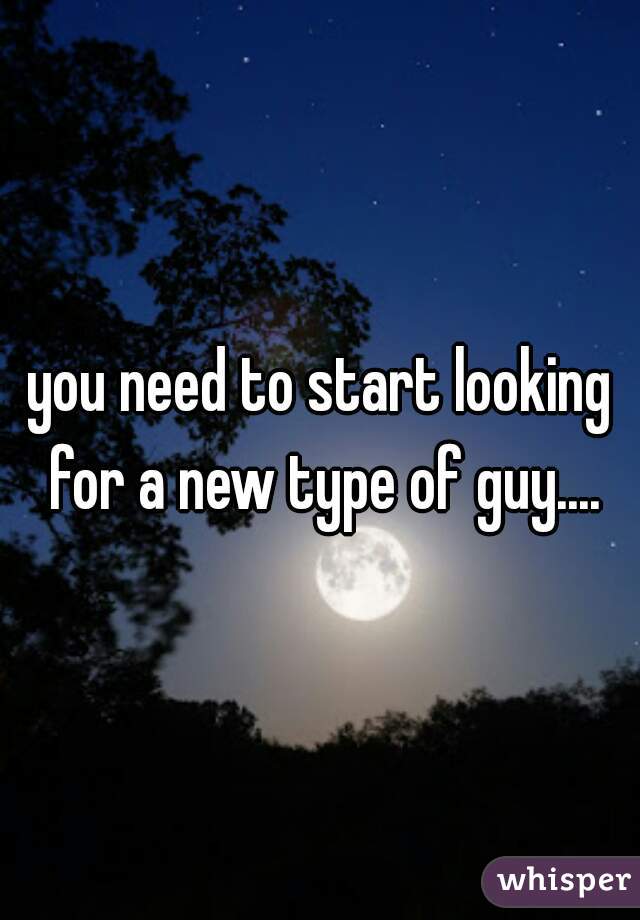 you need to start looking for a new type of guy....