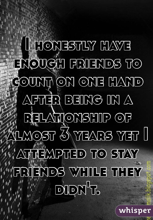 I honestly have enough friends to count on one hand after being in a relationship of almost 3 years yet I attempted to stay friends while they didn't.