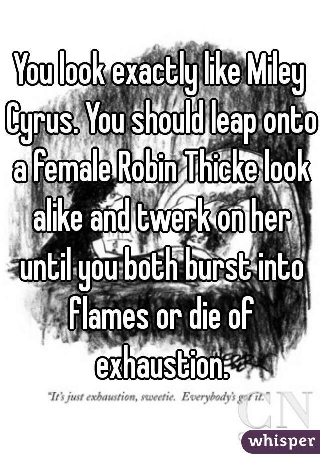You look exactly like Miley Cyrus. You should leap onto a female Robin Thicke look alike and twerk on her until you both burst into flames or die of exhaustion.