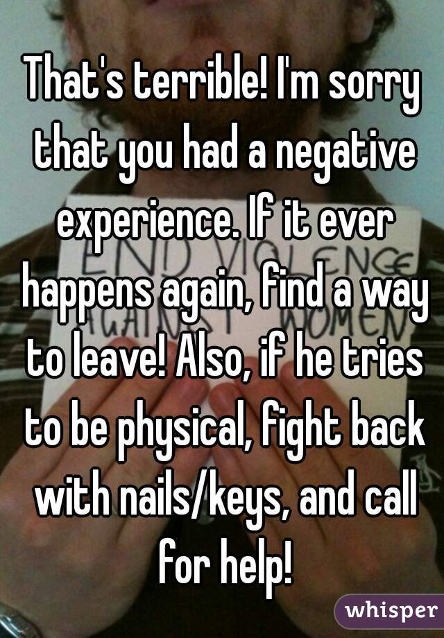 That's terrible! I'm sorry that you had a negative experience. If it ever happens again, find a way to leave! Also, if he tries to be physical, fight back with nails/keys, and call for help!