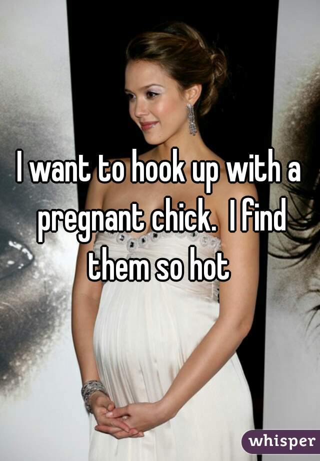 I want to hook up with a pregnant chick.  I find them so hot 
