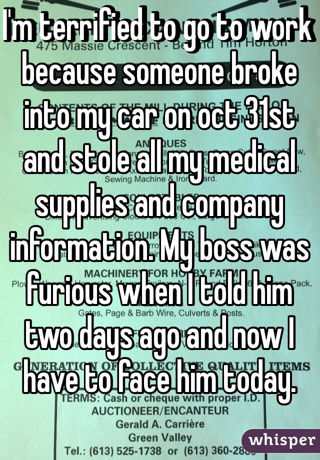 I'm terrified to go to work because someone broke into my car on oct 31st and stole all my medical supplies and company information. My boss was furious when I told him two days ago and now I have to face him today. 