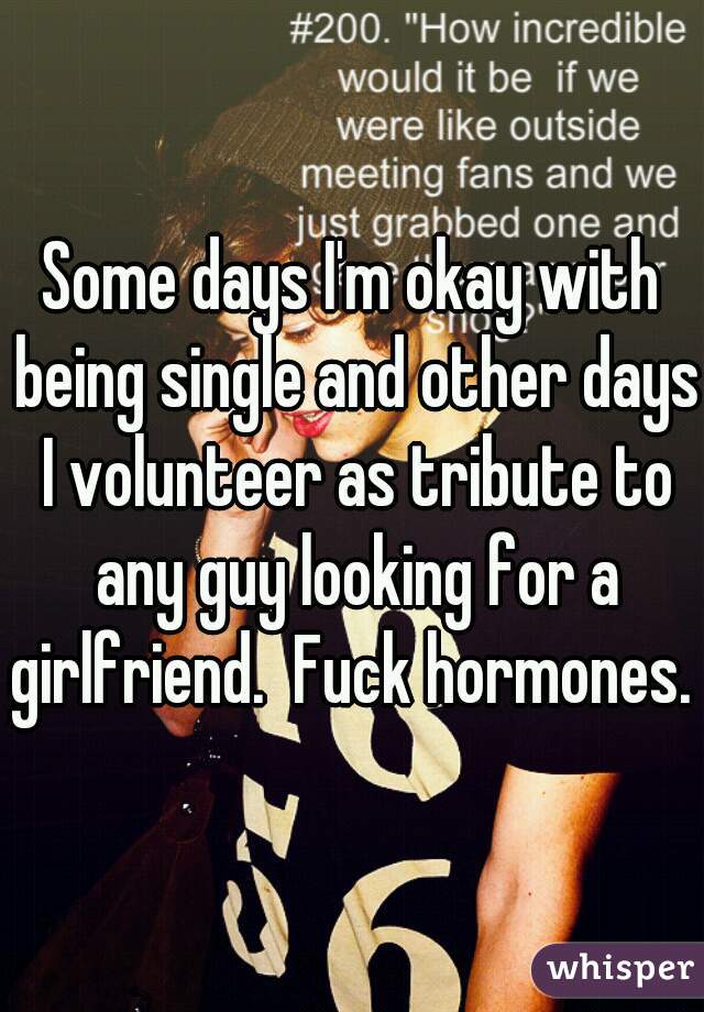 Some days I'm okay with being single and other days I volunteer as tribute to any guy looking for a girlfriend.  Fuck hormones. 