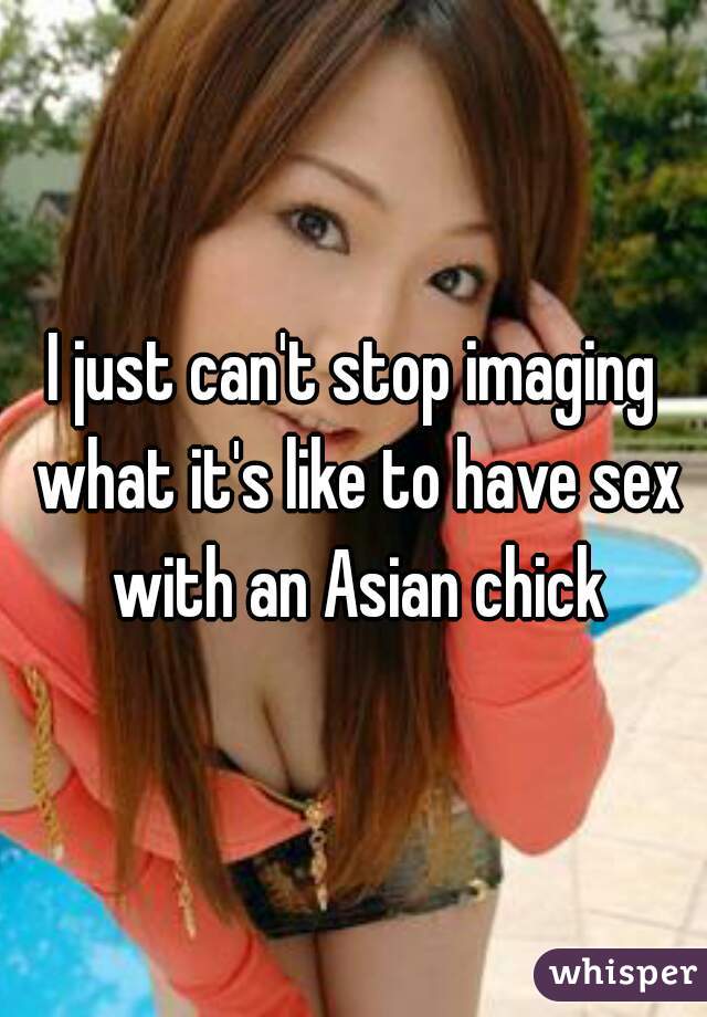 I just can't stop imaging what it's like to have sex with an Asian chick