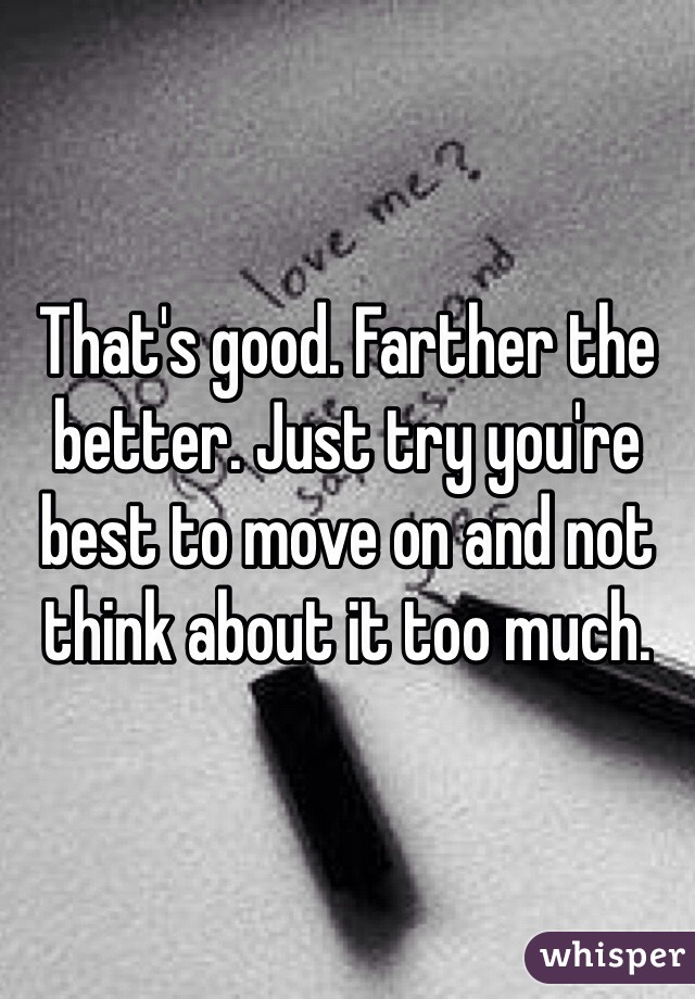That's good. Farther the better. Just try you're best to move on and not think about it too much.
