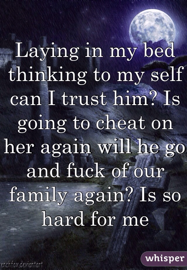 Laying in my bed thinking to my self can I trust him? Is going to cheat on her again will he go and fuck of our family again? Is so hard for me