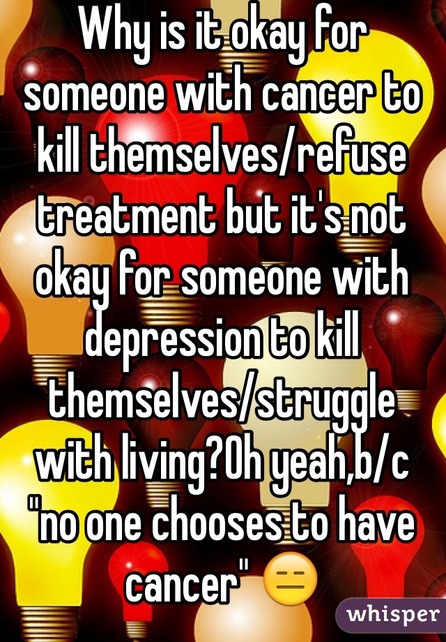 Why is it okay for someone with cancer to kill themselves/refuse treatment but it's not okay for someone with depression to kill themselves/struggle with living?Oh yeah,b/c "no one chooses to have cancer" 😑