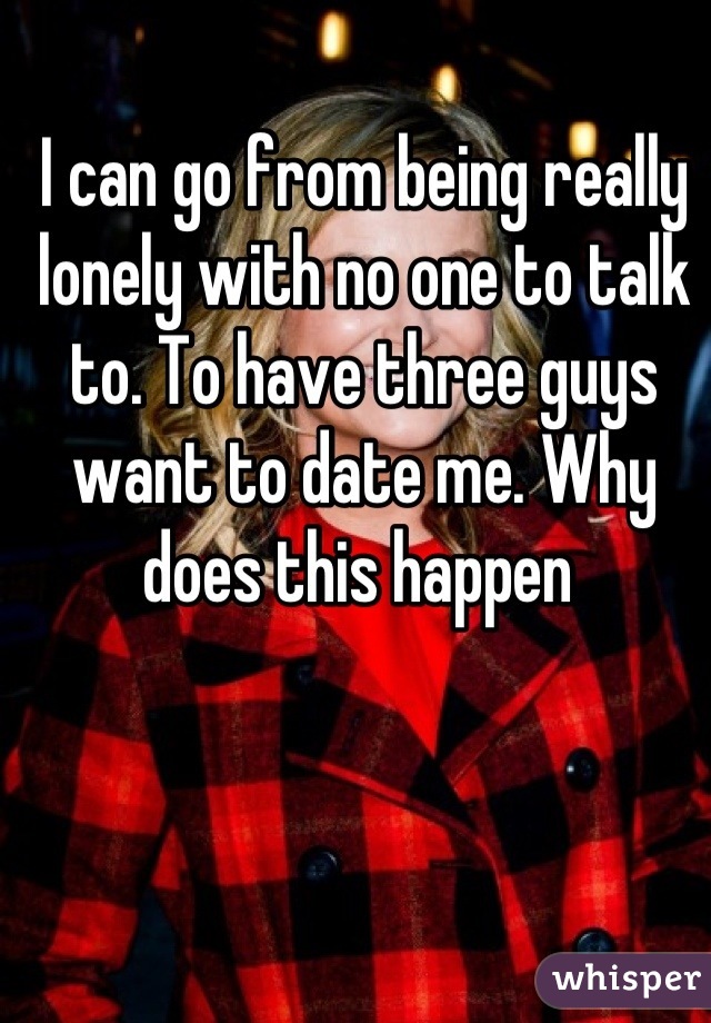 I can go from being really lonely with no one to talk to. To have three guys want to date me. Why does this happen 