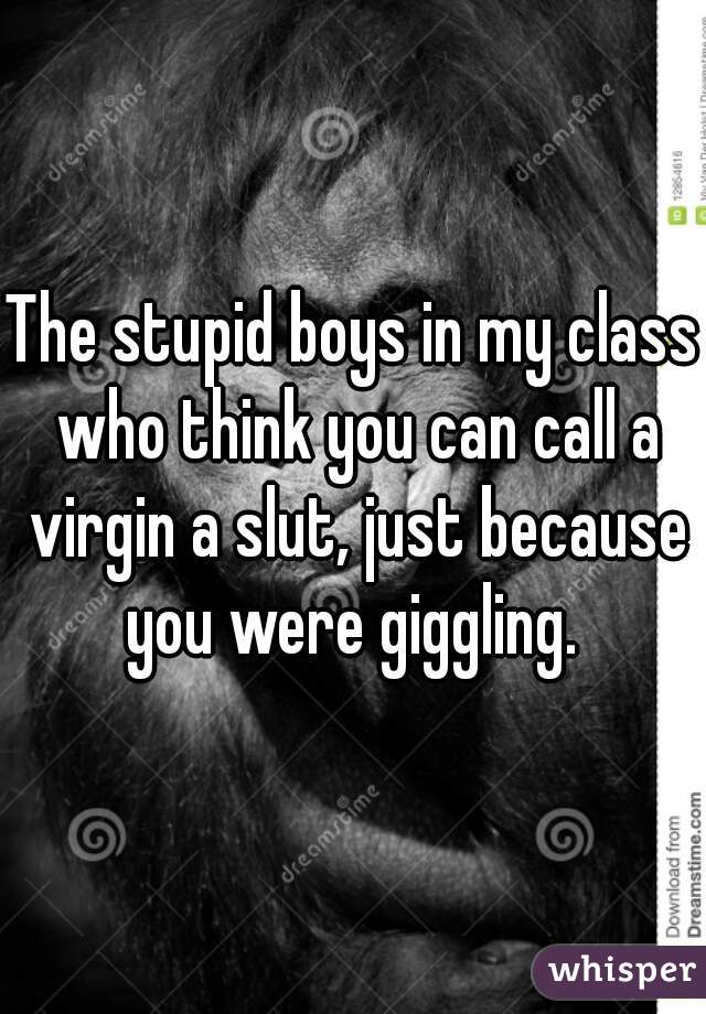 The stupid boys in my class who think you can call a virgin a slut, just because you were giggling. 