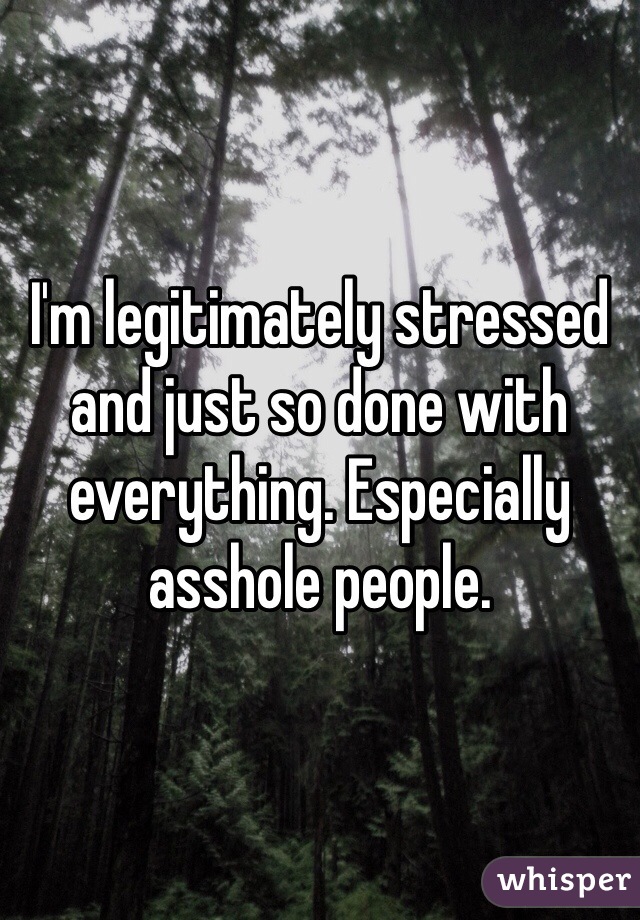 I'm legitimately stressed and just so done with everything. Especially asshole people. 