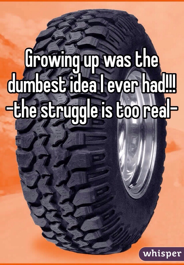 Growing up was the dumbest idea I ever had!!! -the struggle is too real-