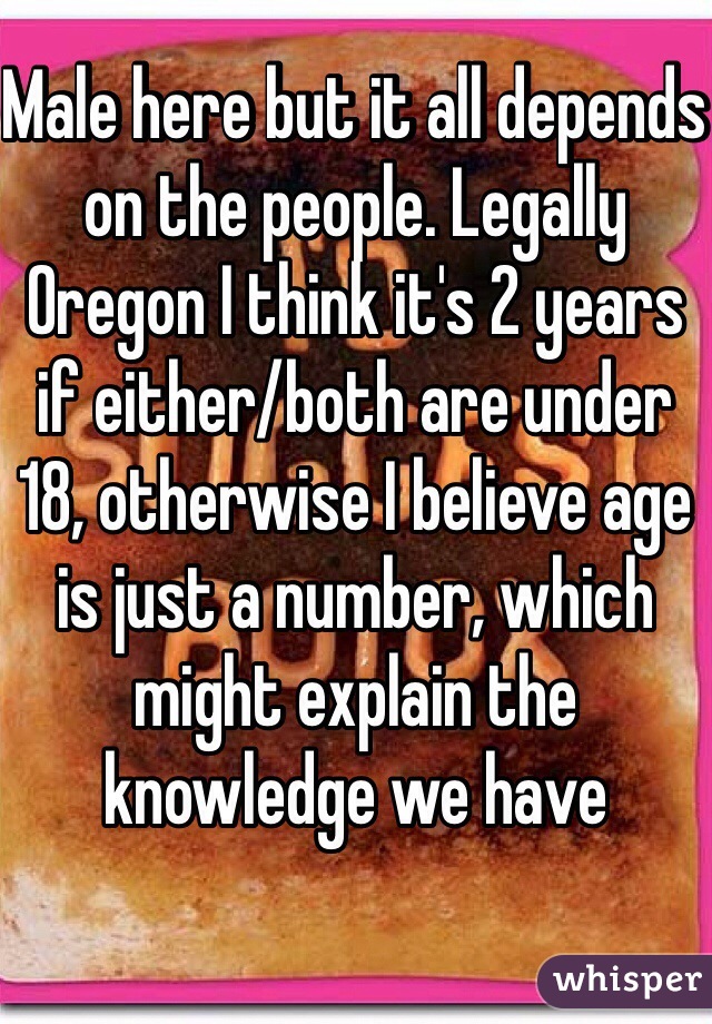 Male here but it all depends on the people. Legally Oregon I think it's 2 years if either/both are under 18, otherwise I believe age is just a number, which might explain the knowledge we have 