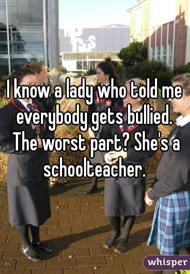 I know a lady who told me everybody gets bullied.  The worst part? She's a schoolteacher. 
