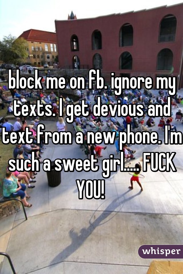 block me on fb. ignore my texts. I get devious and text from a new phone. I'm such a sweet girl..... FUCK YOU! 