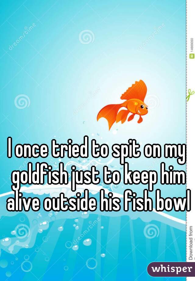 I once tried to spit on my goldfish just to keep him alive outside his fish bowl