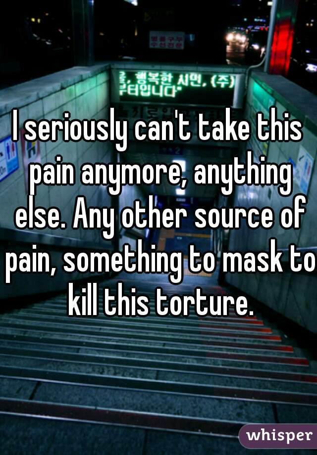 I seriously can't take this pain anymore, anything else. Any other source of pain, something to mask to kill this torture.