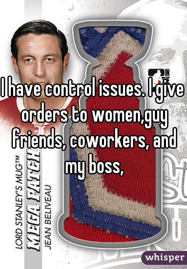 I have control issues. I give orders to women,guy friends, coworkers, and my boss,