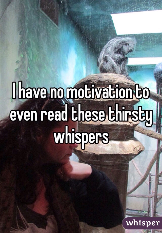 I have no motivation to even read these thirsty whispers 