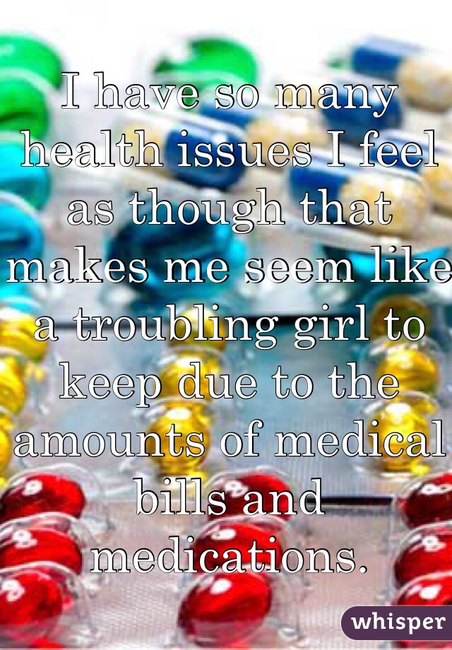 I have so many health issues I feel as though that makes me seem like a troubling girl to keep due to the amounts of medical bills and medications.