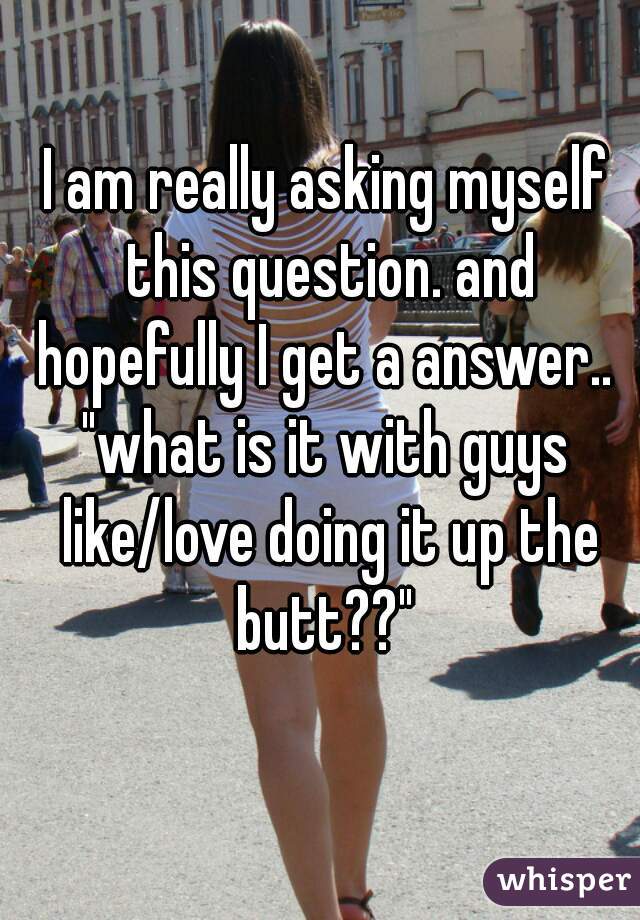 I am really asking myself this question. and hopefully I get a answer.. 
"what is it with guys like/love doing it up the butt??" 