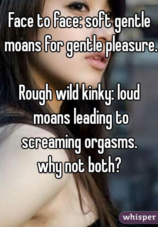 Face to face: soft gentle moans for gentle pleasure. 
Rough wild kinky: loud moans leading to screaming orgasms. 
why not both?