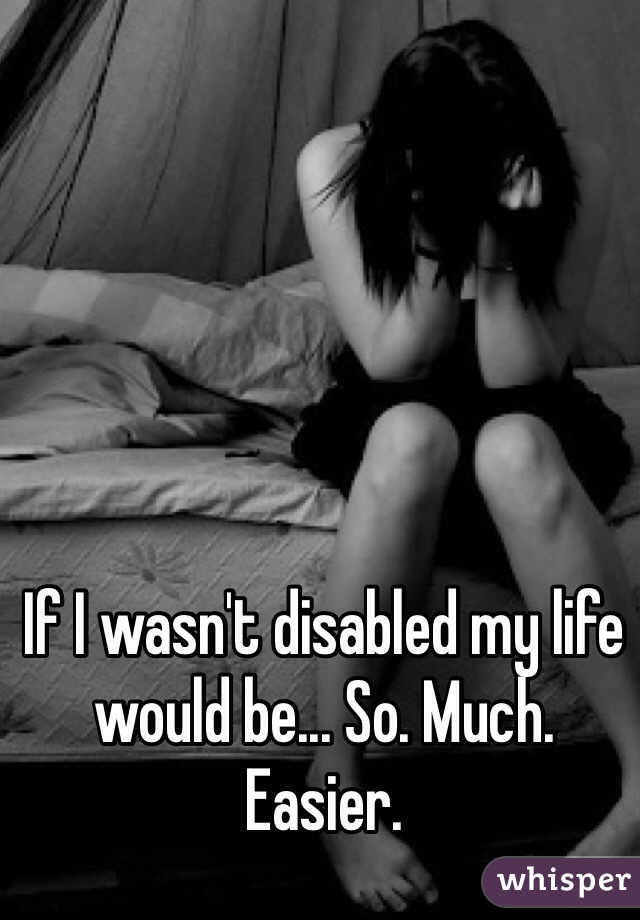 If I wasn't disabled my life would be... So. Much. Easier.