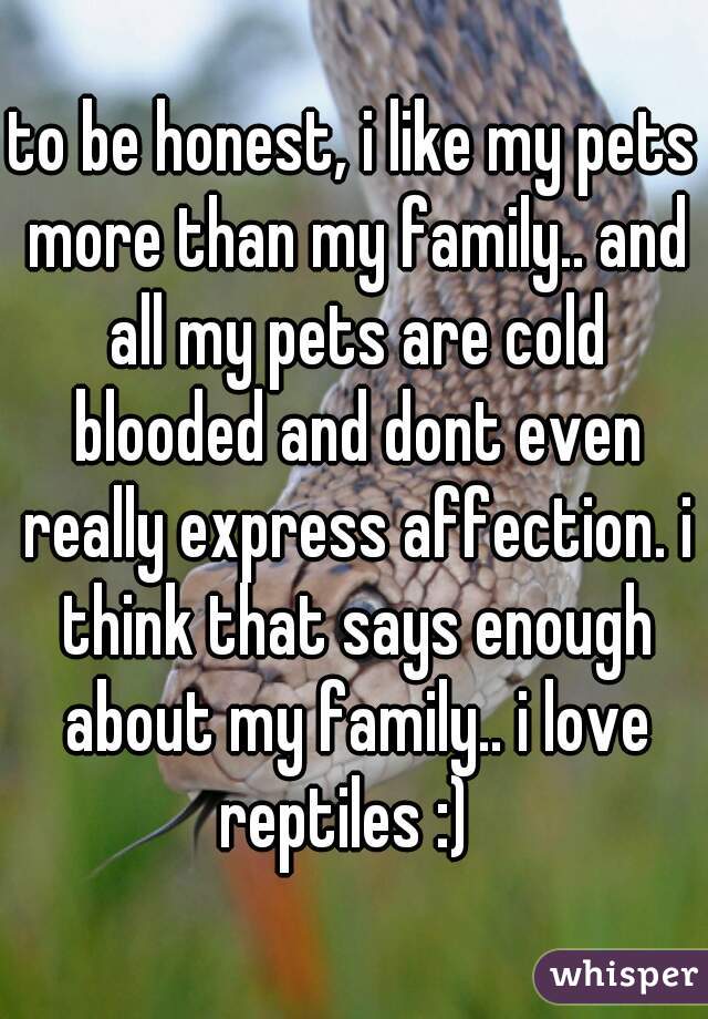 to be honest, i like my pets more than my family.. and all my pets are cold blooded and dont even really express affection. i think that says enough about my family.. i love reptiles :)  