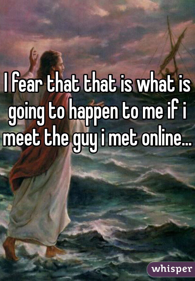 I fear that that is what is going to happen to me if i meet the guy i met online...
