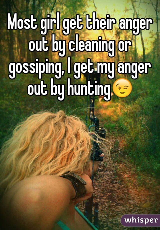 Most girl get their anger out by cleaning or gossiping, I get my anger out by hunting😉