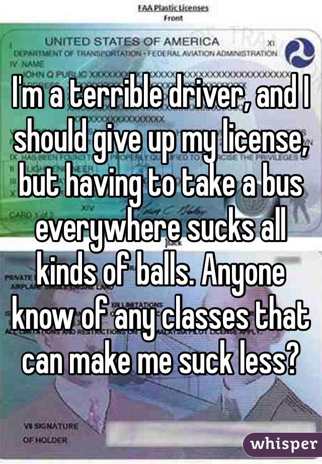 I'm a terrible driver, and I should give up my license, but having to take a bus everywhere sucks all kinds of balls. Anyone know of any classes that can make me suck less?
