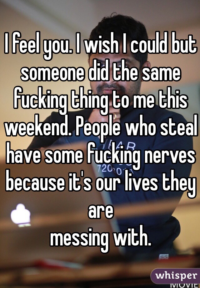 I feel you. I wish I could but someone did the same fucking thing to me this weekend. People who steal have some fucking nerves because it's our lives they are
messing with. 