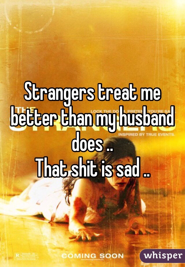 Strangers treat me better than my husband does .. 
That shit is sad .. 
