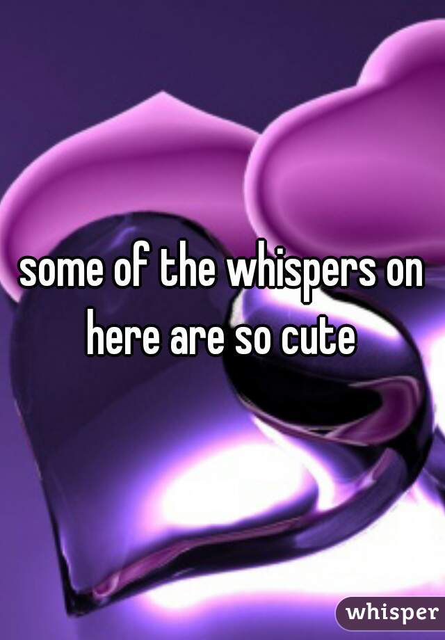 some of the whispers on here are so cute 