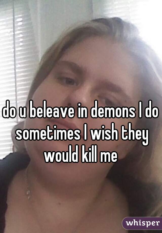 do u beleave in demons I do sometimes I wish they would kill me 